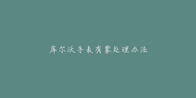 库尔沃手表有雾处理办法-名表号 库尔沃手表有雾处理办法