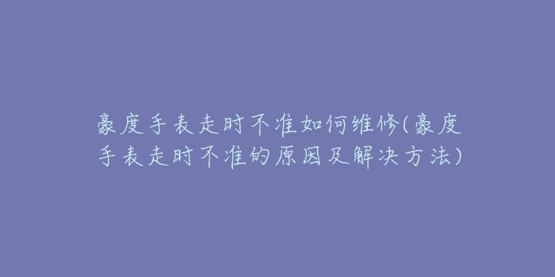 豪度手表走时不准如何维修(豪度手表走时不准的原因及解决方法)-名表号 豪度手表走时不准如何维修(豪度手表走时不准的原因及解决方法)