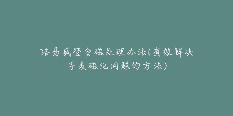 路易威登受磁处理办法(有效解决手表磁化问题的方法)-名表号 路易威登受磁处理办法(有效解决手表磁化问题的方法)