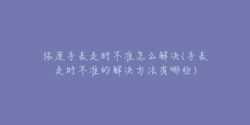 依度手表走时不准怎么解决(手表走时不准的解决方法有哪些)-名表号 依度手表走时不准怎么解决(手表走时不准的解决方法有哪些)