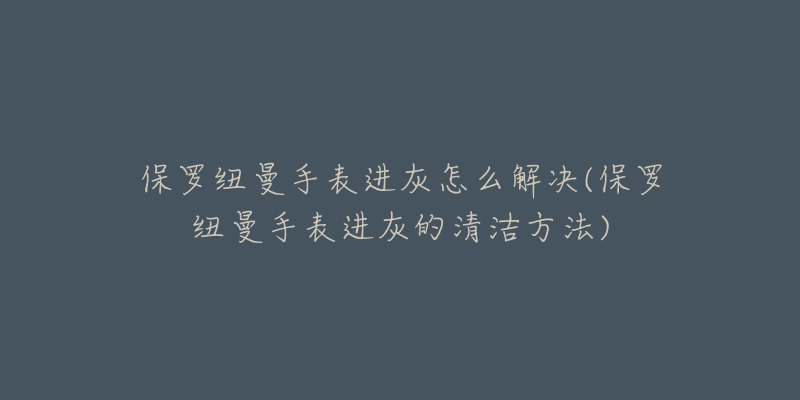 保罗纽曼手表进灰怎么解决(保罗纽曼手表进灰的清洁方法)
