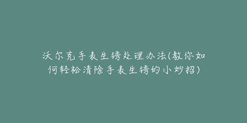 沃尔克手表生锈处理办法(教你如何轻松清除手表生锈的小妙招)-名表号 沃尔克手表生锈处理办法(教你如何轻松清除手表生锈的小妙招)
