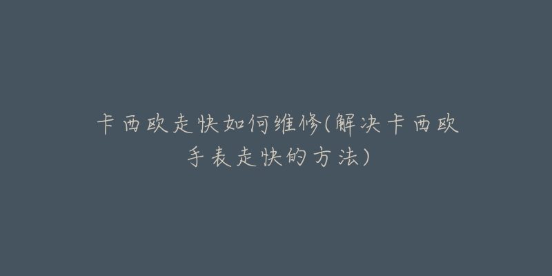 卡西欧走快如何维修(解决卡西欧手表走快的方法)-名表号 卡西欧走快如何维修(解决卡西欧手表走快的方法)