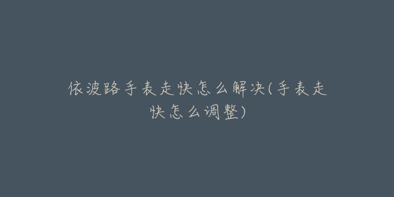依波路手表走快怎么解决(手表走快怎么调整)-名表号 依波路手表走快怎么解决(手表走快怎么调整)