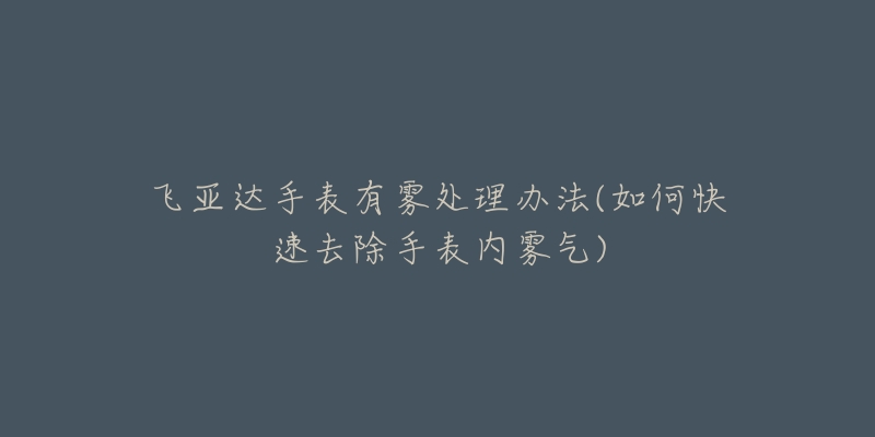 飞亚达手表有雾处理办法(如何快速去除手表内雾气)-名表号 飞亚达手表有雾处理办法(如何快速去除手表内雾气)