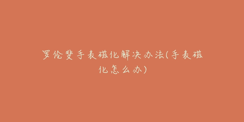 罗伦斐手表磁化解决办法(手表磁化怎么办)-名表号 罗伦斐手表磁化解决办法(手表磁化怎么办)