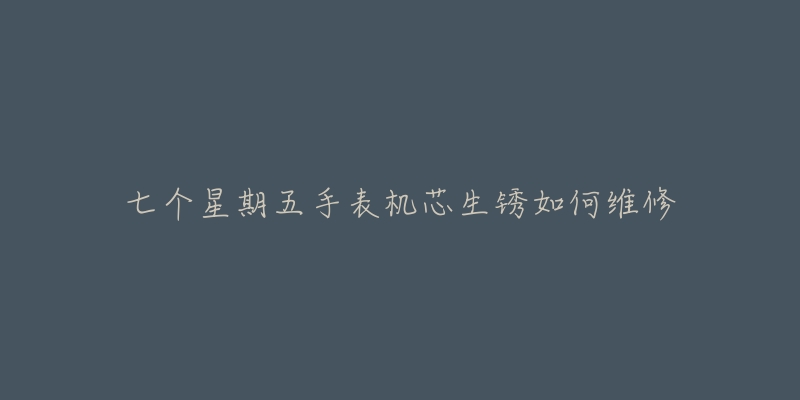 七个星期五手表机芯生锈如何维修-名表号 七个星期五手表机芯生锈如何维修