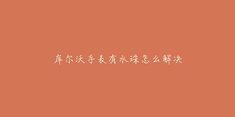 库尔沃手表有水珠怎么解决-名表号 库尔沃手表有水珠怎么解决