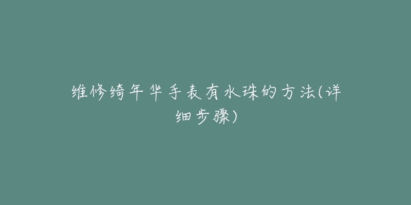 维修绮年华手表有水珠的方法(详细步骤)-名表号 维修绮年华手表有水珠的方法(详细步骤)