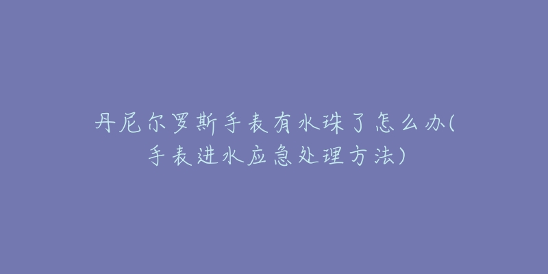 丹尼尔罗斯手表有水珠了怎么办(手表进水应急处理方法)-名表号 丹尼尔罗斯手表有水珠了怎么办(手表进水应急处理方法)