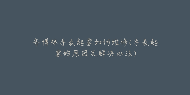 齐博林手表起雾如何维修(手表起雾的原因及解决办法)-名表号 齐博林手表起雾如何维修(手表起雾的原因及解决办法)