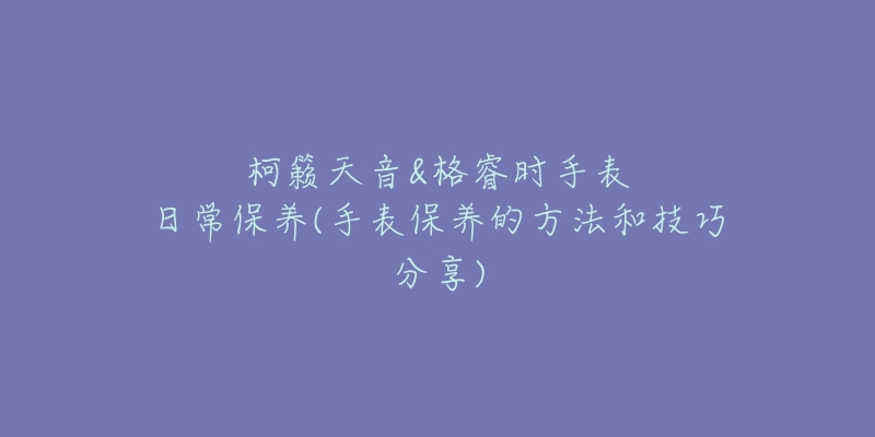 柯籁天音&格睿时手表日常保养(手表保养的方法和技巧分享)-名表号 柯籁天音&格睿时手表日常保养(手表保养的方法和技巧分享)