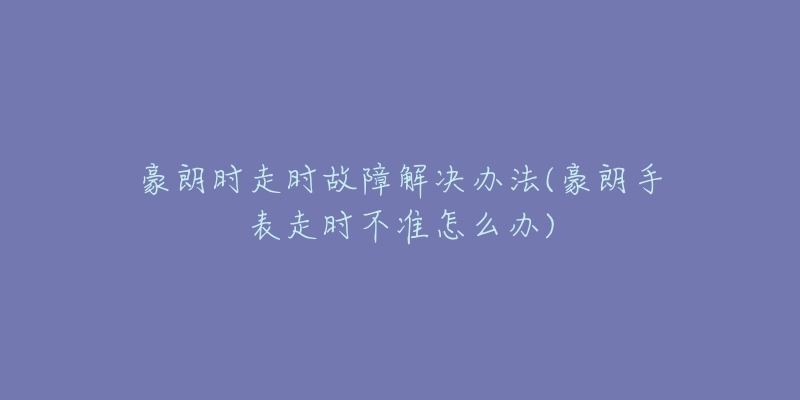 豪朗时走时故障解决办法(豪朗手表走时不准怎么办)-名表号 豪朗时走时故障解决办法(豪朗手表走时不准怎么办)