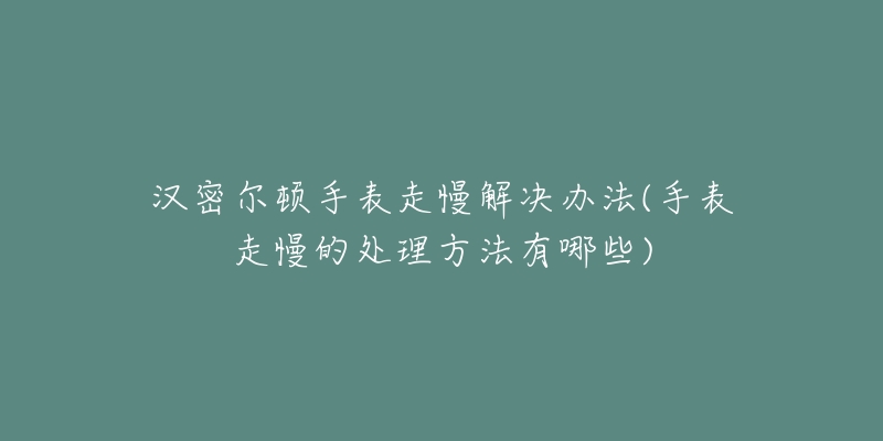 汉密尔顿手表走慢解决办法(手表走慢的处理方法有哪些)-名表号 汉密尔顿手表走慢解决办法(手表走慢的处理方法有哪些)