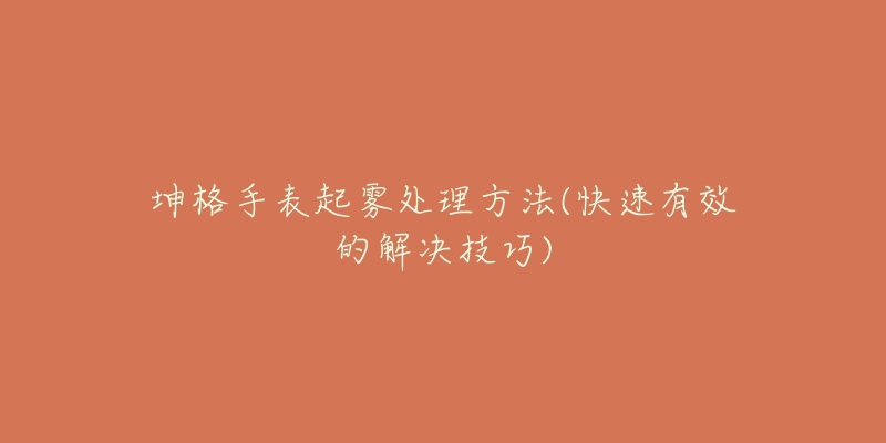 坤格手表起雾处理方法(快速有效的解决技巧)-名表号 坤格手表起雾处理方法(快速有效的解决技巧)