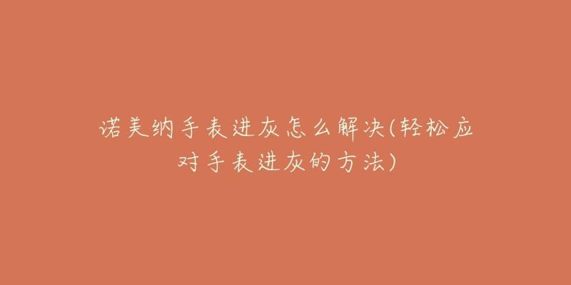 诺美纳手表进灰怎么解决(轻松应对手表进灰的方法)-名表号 诺美纳手表进灰怎么解决(轻松应对手表进灰的方法)