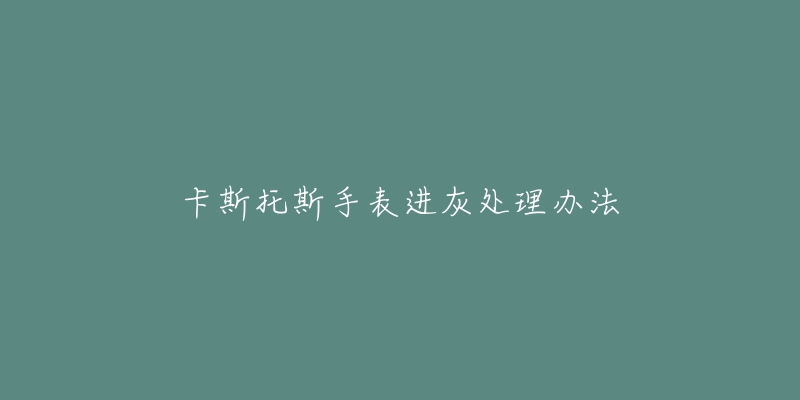 卡斯托斯手表进灰处理办法-名表号 卡斯托斯手表进灰处理办法