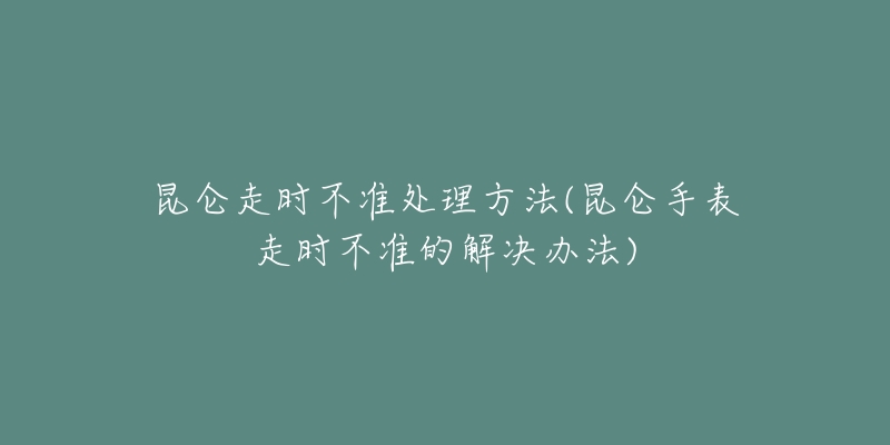 昆仑走时不准处理方法(昆仑手表走时不准的解决办法)-名表号 昆仑走时不准处理方法(昆仑手表走时不准的解决办法)
