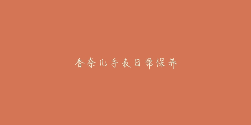 香奈儿手表日常保养-名表号 香奈儿手表日常保养