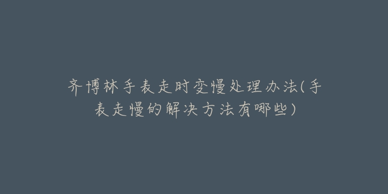 齐博林手表走时变慢处理办法(手表走慢的解决方法有哪些)