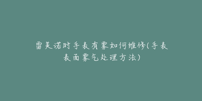 雷美诺时手表有雾如何维修(手表表面雾气处理方法)-名表号 雷美诺时手表有雾如何维修(手表表面雾气处理方法)