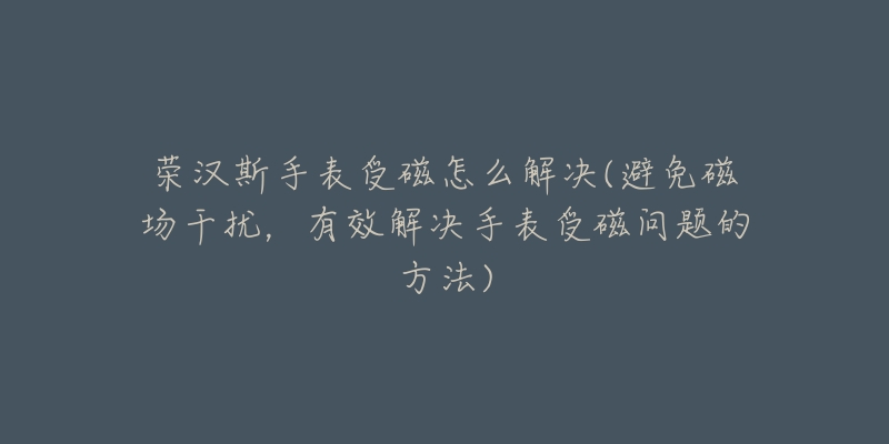 荣汉斯手表受磁怎么解决(避免磁场干扰,有效解决手表受磁问题的方法)-名表号 荣汉斯手表受磁怎么解决(避免磁场干扰,有效解决手表受磁问题的方法)