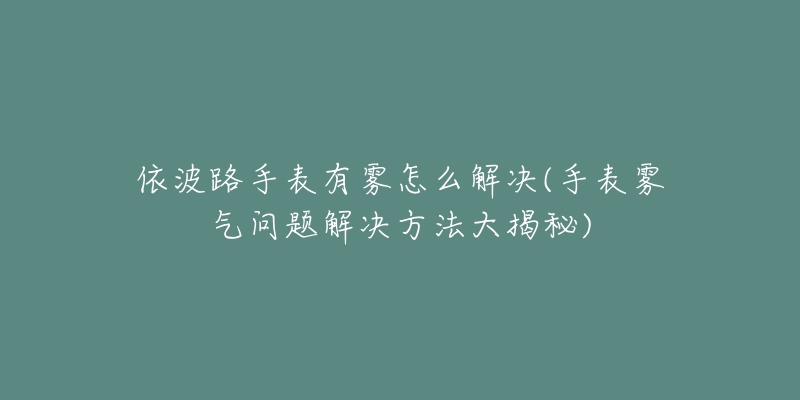 依波路手表有雾怎么解决(手表雾气问题解决方法大揭秘)-名表号 依波路手表有雾怎么解决(手表雾气问题解决方法大揭秘)