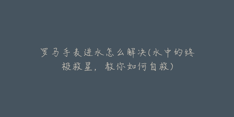 罗马手表进水怎么解决(水中的终极救星,教你如何自救)-名表号 罗马手表进水怎么解决(水中的终极救星,教你如何自救)