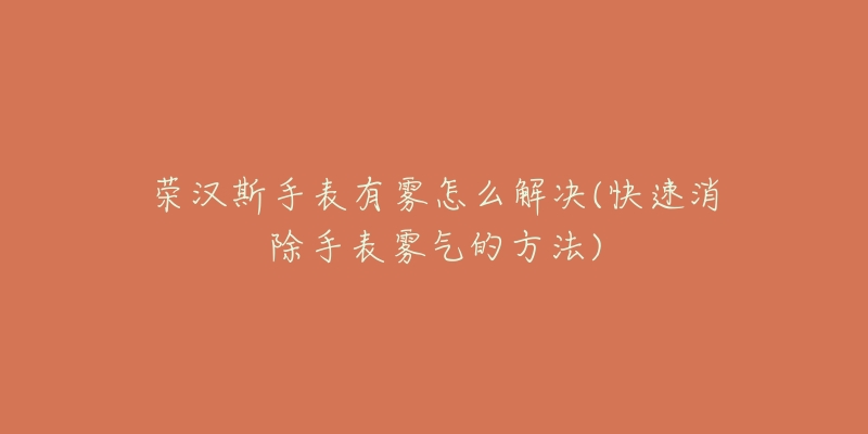 荣汉斯手表有雾怎么解决(快速消除手表雾气的方法)-名表号 荣汉斯手表有雾怎么解决(快速消除手表雾气的方法)