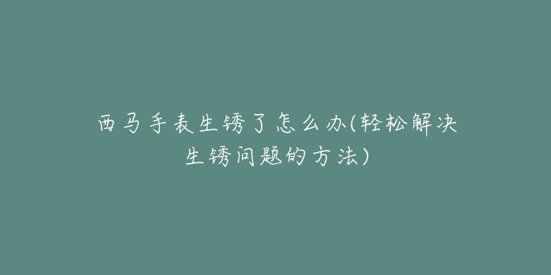西马手表生锈了怎么办(轻松解决生锈问题的方法)-名表号 西马手表生锈了怎么办(轻松解决生锈问题的方法)