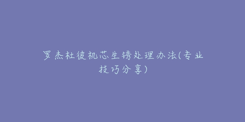 罗杰杜彼机芯生锈处理办法(专业技巧分享)-名表号 罗杰杜彼机芯生锈处理办法(专业技巧分享)