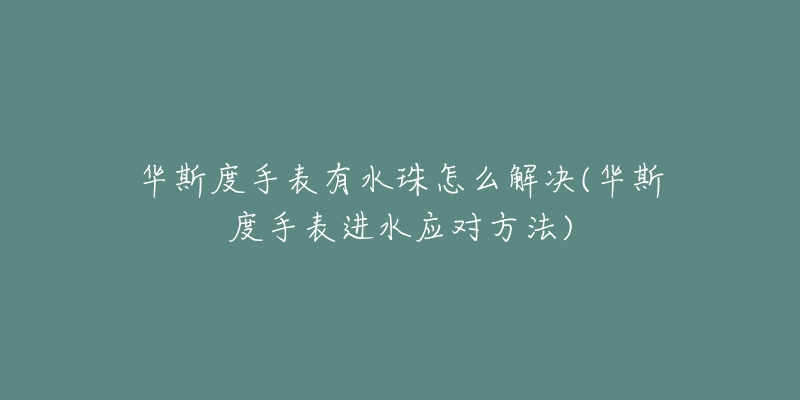 华斯度手表有水珠怎么解决(华斯度手表进水应对方法)-名表号 华斯度手表有水珠怎么解决(华斯度手表进水应对方法)