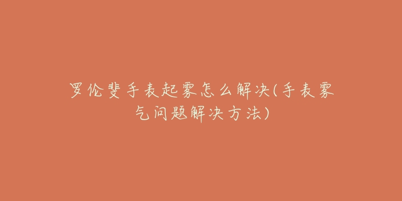 罗伦斐手表起雾怎么解决(手表雾气问题解决方法)-名表号 罗伦斐手表起雾怎么解决(手表雾气问题解决方法)