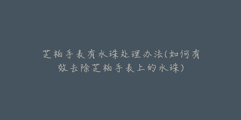 芝柏手表有水珠处理办法(如何有效去除芝柏手表上的水珠)