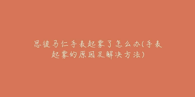 思彼马仁手表起雾了怎么办(手表起雾的原因及解决方法)