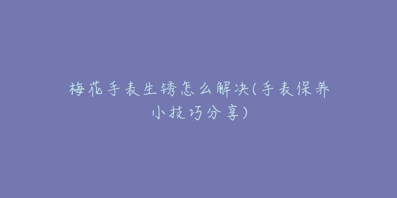 梅花手表生锈怎么解决(手表保养小技巧分享)