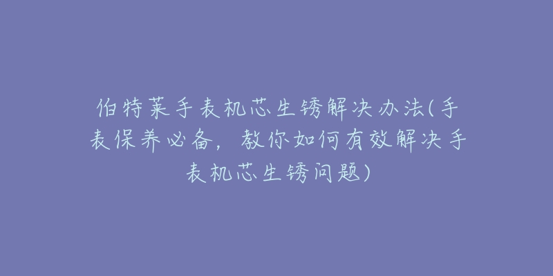 伯特莱手表机芯生锈解决办法(手表保养必备，教你如何有效解决手表机芯生锈问题)