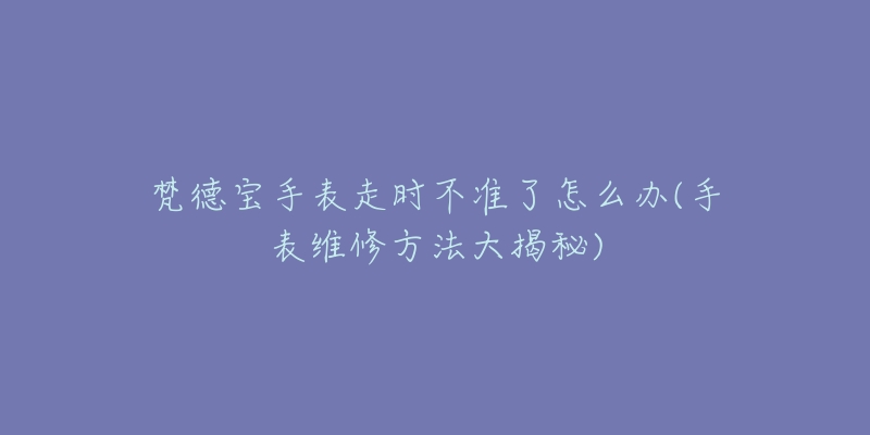 梵德宝手表走时不准了怎么办(手表维修方法大揭秘)