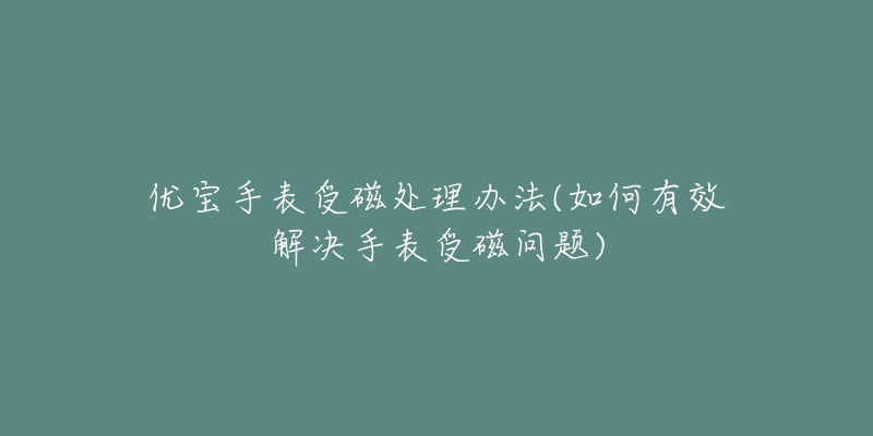优宝手表受磁处理办法(如何有效解决手表受磁问题)