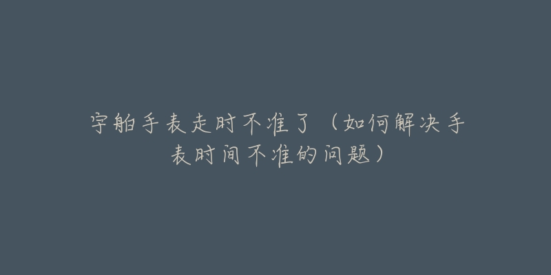 宇舶手表走时不准了（如何解决手表时间不准的问题）