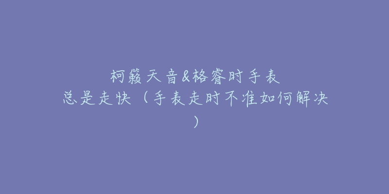 柯籁天音&格睿时手表总是走快(手表走时不准如何解决)-名表号 柯籁天音&格睿时手表总是走快(手表走时不准如何解决)
