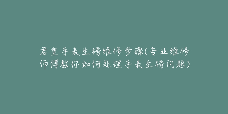 君皇手表生锈维修步骤(专业维修师傅教你如何处理手表生锈问题)