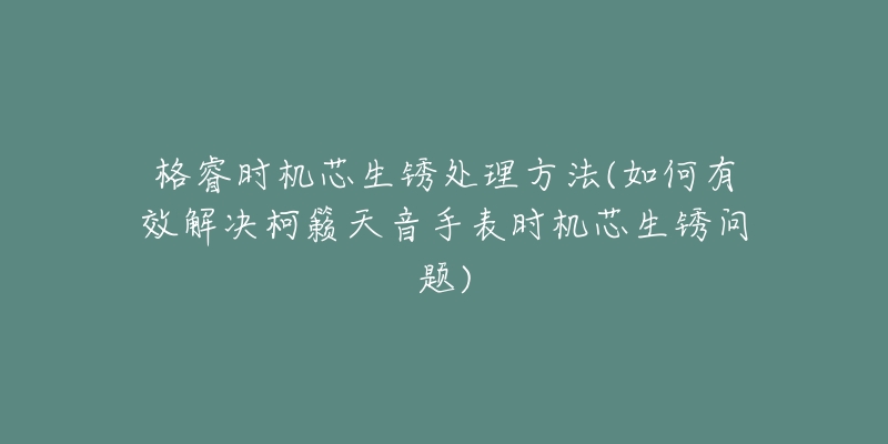 格睿时机芯生锈处理方法(如何有效解决柯籁天音手表时机芯生锈问题)