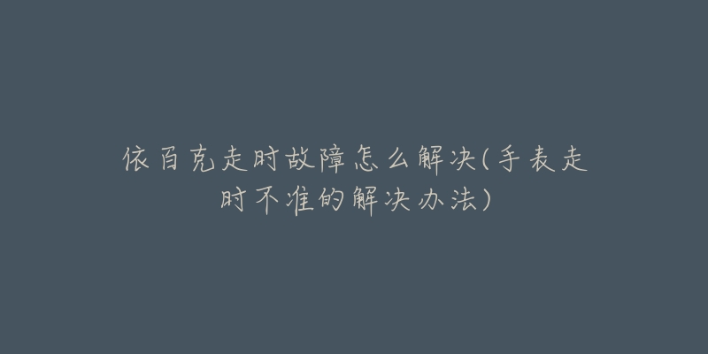 依百克走时故障怎么解决(手表走时不准的解决办法)