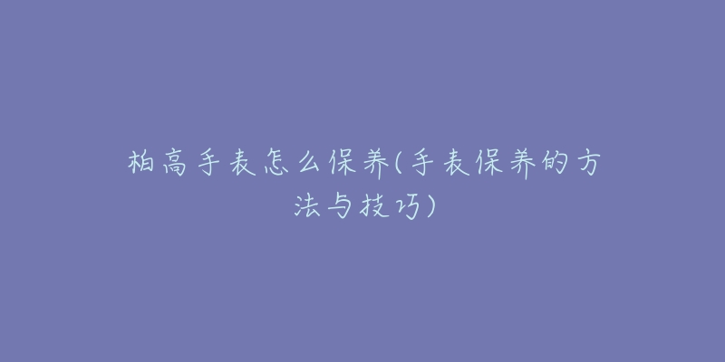 柏高手表怎么保养(手表保养的方法与技巧)