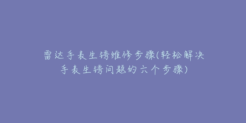 雷达手表生锈维修步骤(轻松解决手表生锈问题的六个步骤)-名表号 雷达手表生锈维修步骤(轻松解决手表生锈问题的六个步骤)