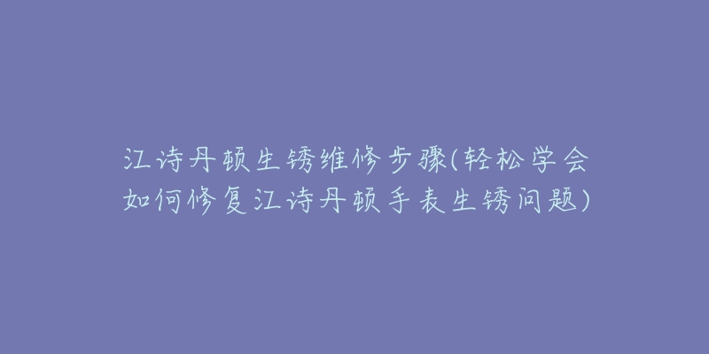 江诗丹顿生锈维修步骤(轻松学会如何修复江诗丹顿手表生锈问题)-名表号 江诗丹顿生锈维修步骤(轻松学会如何修复江诗丹顿手表生锈问题)