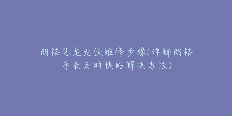 朗格总是走快维修步骤(详解朗格手表走时快的解决方法)-名表号 朗格总是走快维修步骤(详解朗格手表走时快的解决方法)
