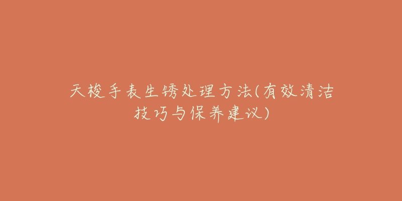 天梭手表生锈处理方法(有效清洁技巧与保养建议)-名表号 天梭手表生锈处理方法(有效清洁技巧与保养建议)