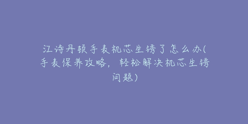 江诗丹顿手表机芯生锈了怎么办(手表保养攻略，轻松解决机芯生锈问题)